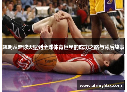 姚明从篮球天赋到全球体育巨星的成功之路与背后故事