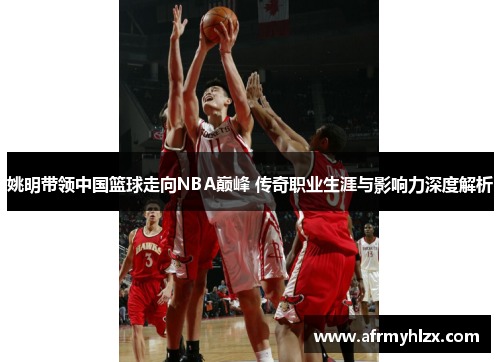姚明带领中国篮球走向NBA巅峰 传奇职业生涯与影响力深度解析