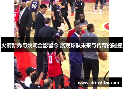 火箭新秀与姚明合影留念 展现球队未来与传奇的碰撞