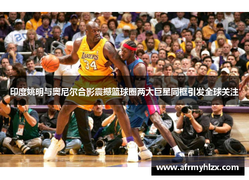 印度姚明与奥尼尔合影震撼篮球圈两大巨星同框引发全球关注