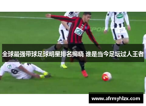 全球最强带球足球明星排名揭晓 谁是当今足坛过人王者