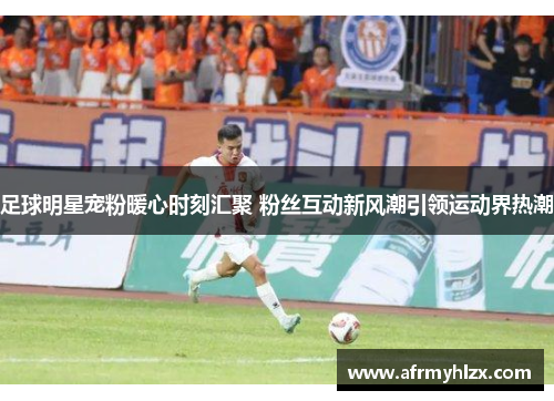 足球明星宠粉暖心时刻汇聚 粉丝互动新风潮引领运动界热潮