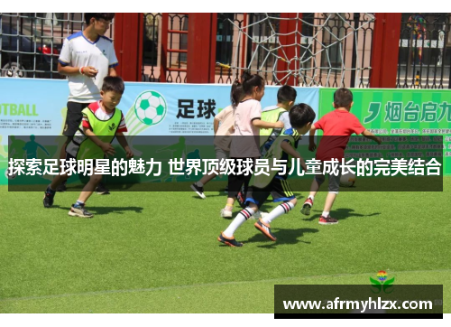 探索足球明星的魅力 世界顶级球员与儿童成长的完美结合
