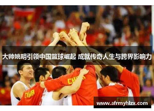 大帅姚明引领中国篮球崛起 成就传奇人生与跨界影响力
