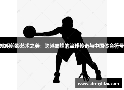 姚明剪影艺术之美：跨越巅峰的篮球传奇与中国体育符号