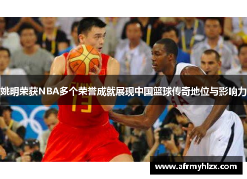 姚明荣获NBA多个荣誉成就展现中国篮球传奇地位与影响力