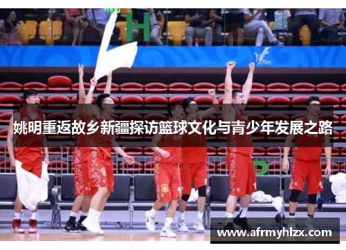 姚明重返故乡新疆探访篮球文化与青少年发展之路