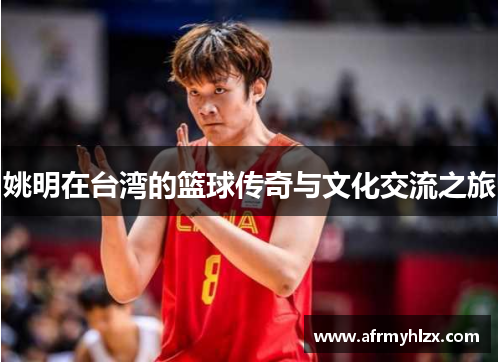 姚明在台湾的篮球传奇与文化交流之旅