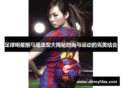 足球明星捆马尾造型大揭秘时尚与运动的完美结合