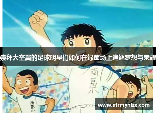 崇拜大空翼的足球明星们如何在绿茵场上追逐梦想与荣耀