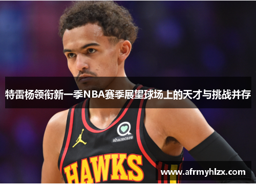 特雷杨领衔新一季NBA赛季展望球场上的天才与挑战并存