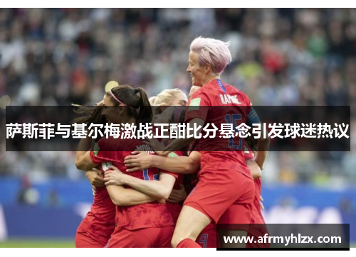 萨斯菲与基尔梅激战正酣比分悬念引发球迷热议