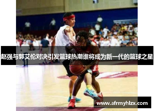 赵强与郭艾伦对决引发篮球热潮谁将成为新一代的篮球之星
